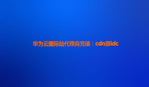 华为云国际站代理商充值：cdn跟idc