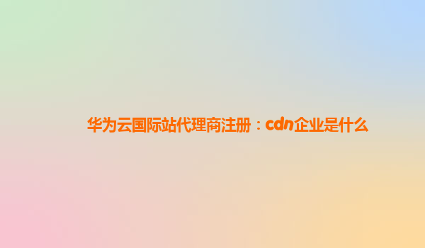 华为云国际站代理商注册：cdn企业是什么