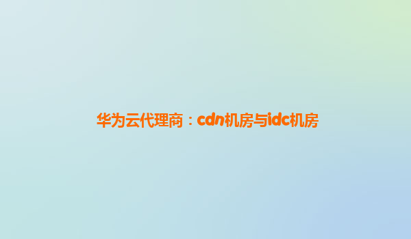 华为云代理商：cdn机房与idc机房