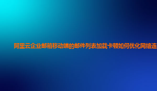 阿里云企业邮箱移动端的邮件列表加载卡顿如何优化网络连接？