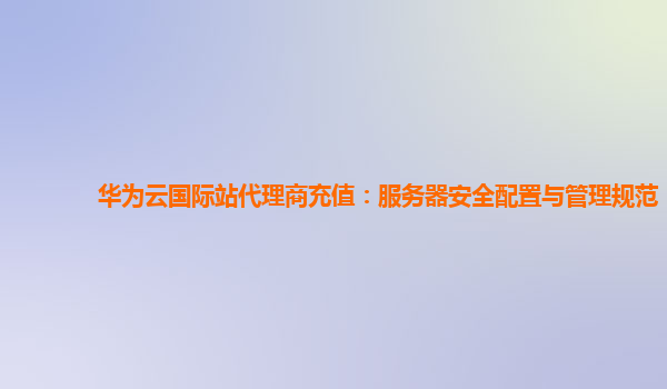 华为云国际站代理商充值：服务器安全配置与管理规范