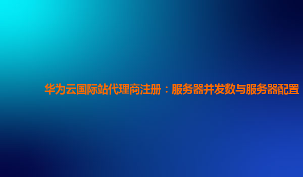 华为云国际站代理商注册：服务器并发数与服务器配置