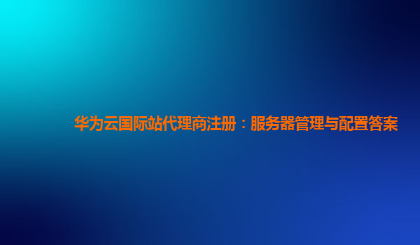 华为云国际站代理商注册：服务器管理与配置答案