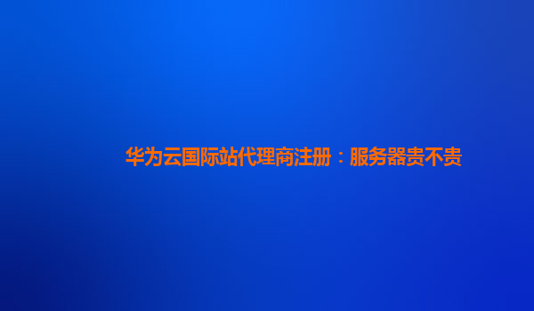 华为云国际站代理商注册：服务器贵不贵