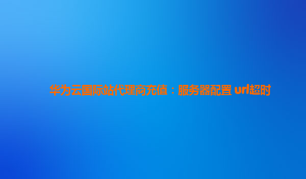 华为云国际站代理商充值：服务器配置 url超时