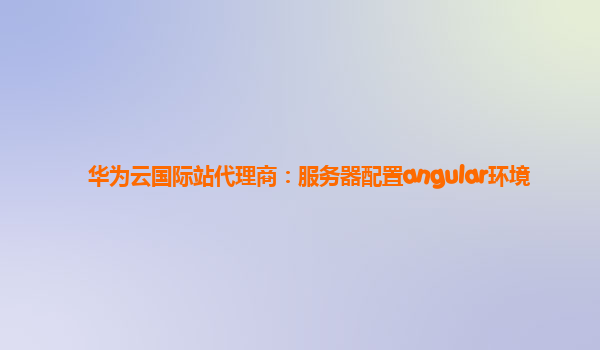 华为云国际站代理商：服务器配置angular环境