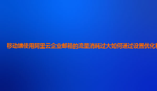 移动端使用阿里云企业邮箱的流量消耗过大如何通过设置优化和监控？