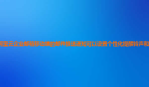 阿里云企业邮箱移动端的邮件推送通知可以设置个性化提醒铃声和震动模式吗？