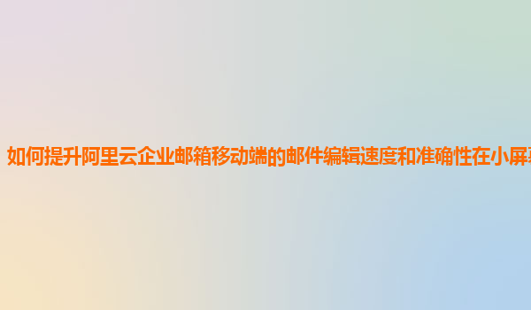 如何提升阿里云企业邮箱移动端的邮件编辑速度和准确性在小屏幕设备上？