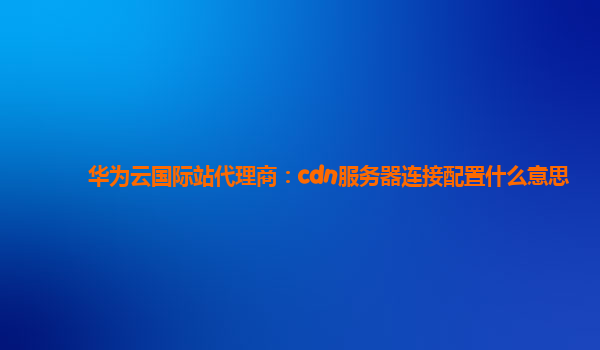 华为云国际站代理商：cdn服务器连接配置什么意思