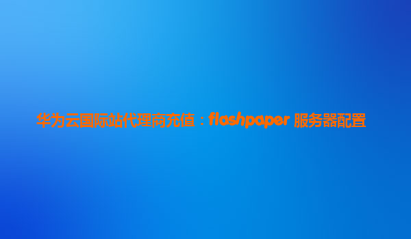 华为云国际站代理商充值：flashpaper 服务器配置