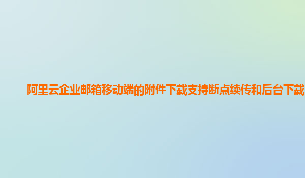 阿里云企业邮箱移动端的附件下载支持断点续传和后台下载吗？