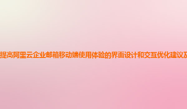 提高阿里云企业邮箱移动端使用体验的界面设计和交互优化建议及实践案例？