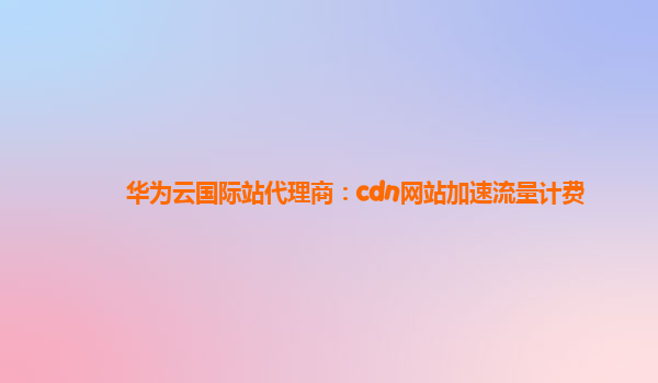 华为云国际站代理商：cdn网站加速流量计费