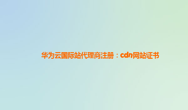 华为云国际站代理商注册：cdn网站证书