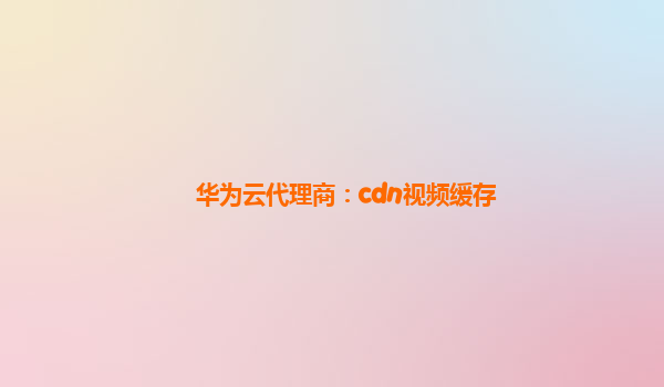 华为云代理商：cdn视频缓存