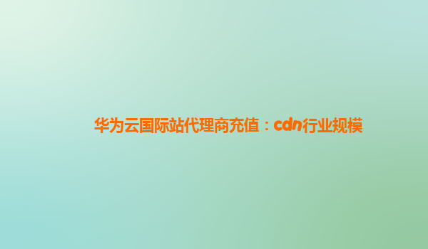 华为云国际站代理商充值：cdn行业规模