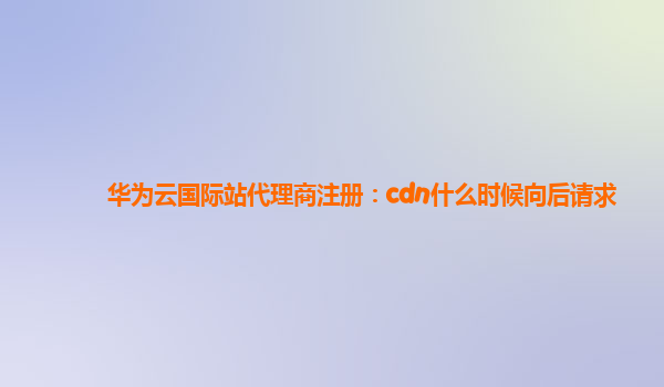 华为云国际站代理商注册：cdn什么时候向后请求