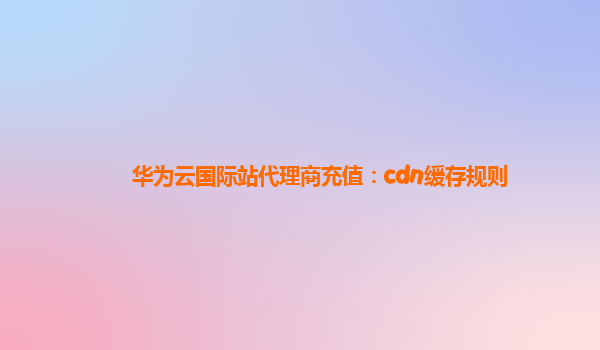 华为云国际站代理商充值：cdn缓存规则