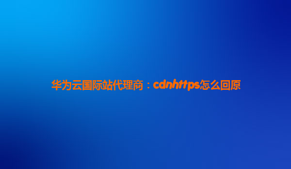 华为云国际站代理商：cdnhttps怎么回原