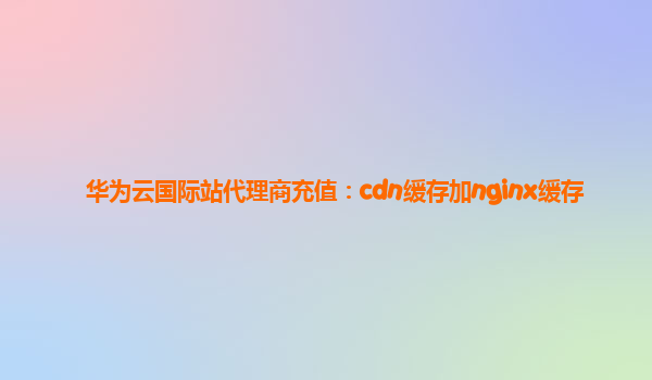 华为云国际站代理商充值：cdn缓存加nginx缓存