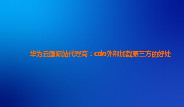 华为云国际站代理商：cdn外部加载第三方的好处