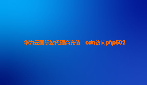 华为云国际站代理商充值：cdn访问php502