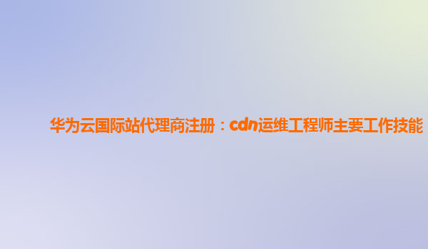 华为云国际站代理商注册：cdn运维工程师主要工作技能