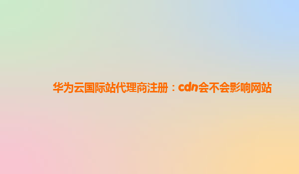 华为云国际站代理商注册：cdn会不会影响网站