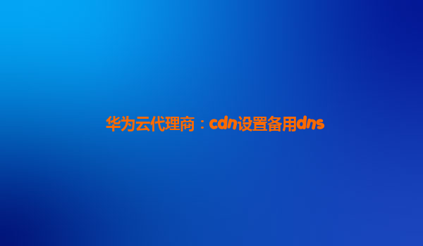 华为云代理商：cdn设置备用dns