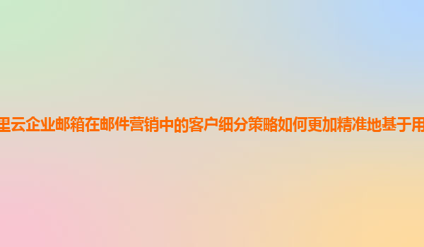 阿里云企业邮箱在邮件营销中的客户细分策略如何更加精准地基于用户行为和兴趣？