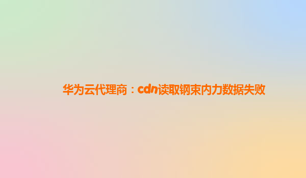 华为云代理商：cdn读取钢束内力数据失败