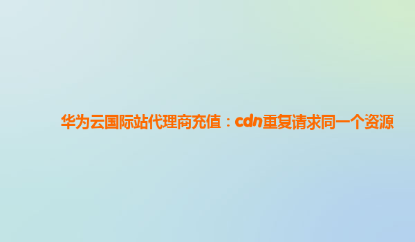 华为云国际站代理商充值：cdn重复请求同一个资源