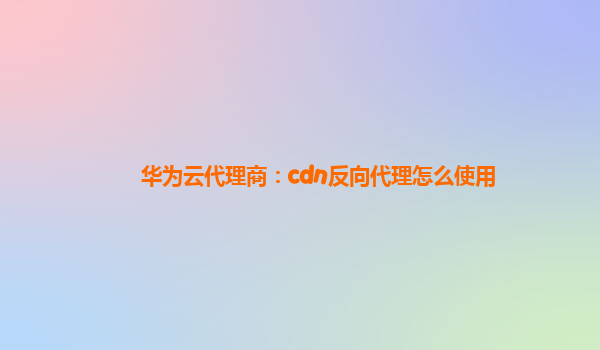 华为云代理商：cdn反向代理怎么使用