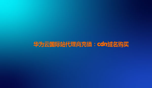 华为云国际站代理商充值：cdn域名购买