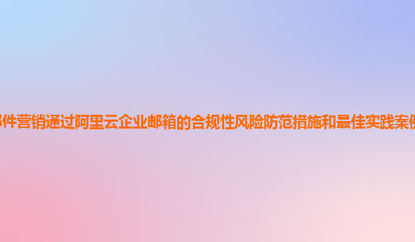 邮件营销通过阿里云企业邮箱的合规性风险防范措施和最佳实践案例分享及分析？