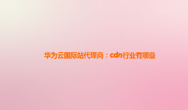 华为云国际站代理商：cdn行业有哪些