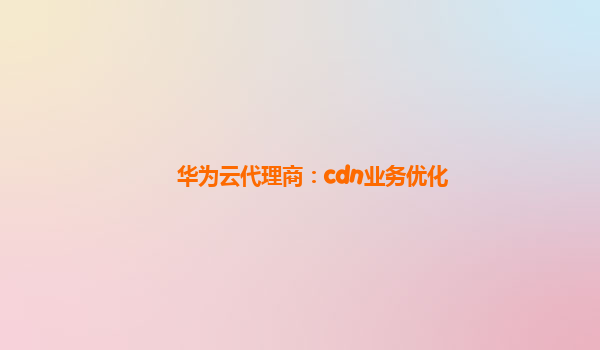 华为云代理商：cdn业务优化