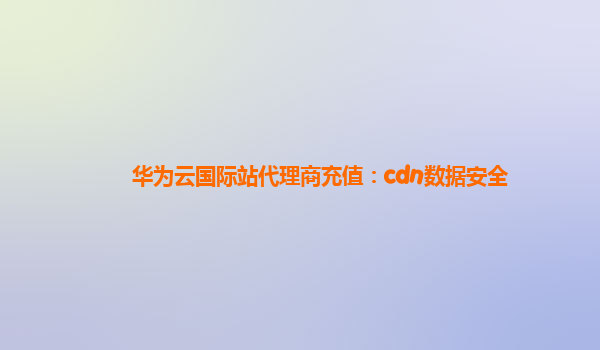 华为云国际站代理商充值：cdn数据安全