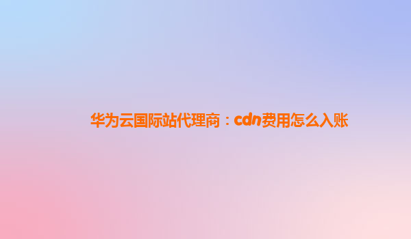 华为云国际站代理商：cdn费用怎么入账