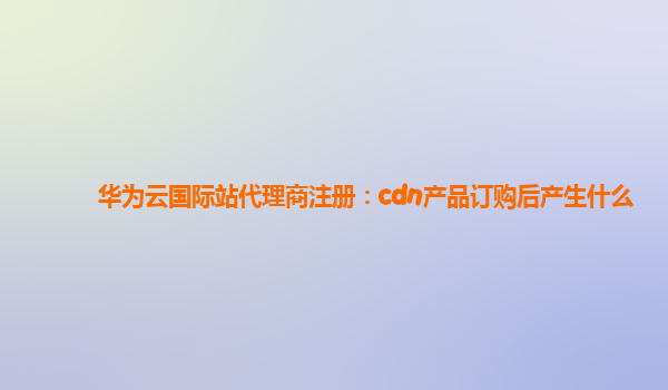 华为云国际站代理商注册：cdn产品订购后产生什么