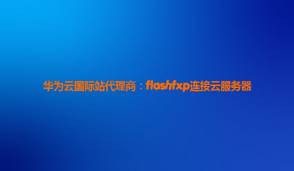 华为云国际站代理商：flashfxp连接云服务器