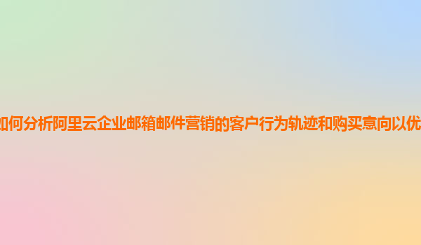 如何分析阿里云企业邮箱邮件营销的客户行为轨迹和购买意向以优化营销策略？