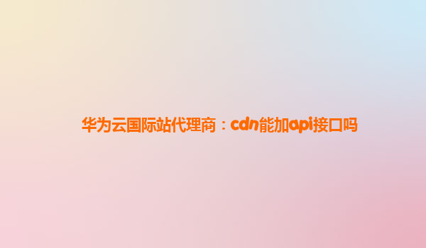 华为云国际站代理商：cdn能加api接口吗