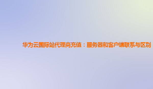 华为云国际站代理商充值：服务器和客户端联系与区别