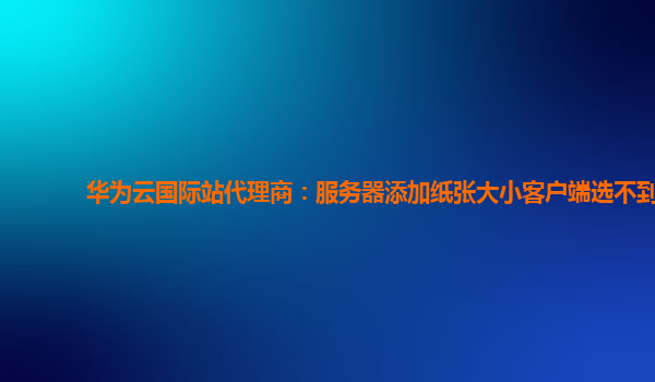 华为云国际站代理商：服务器添加纸张大小客户端选不到