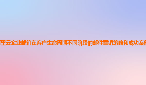 阿里云企业邮箱在客户生命周期不同阶段的邮件营销策略和成功案例分享及启示？