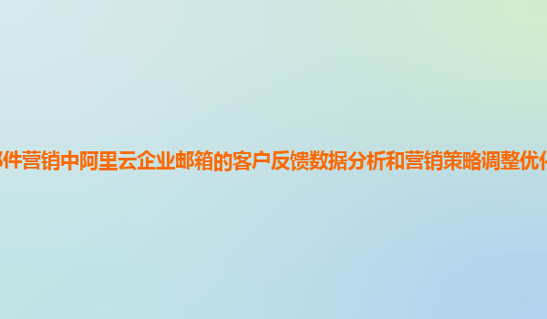 邮件营销中阿里云企业邮箱的客户反馈数据分析和营销策略调整优化方法及实践？