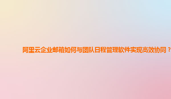 阿里云企业邮箱如何与团队日程管理软件实现高效协同？