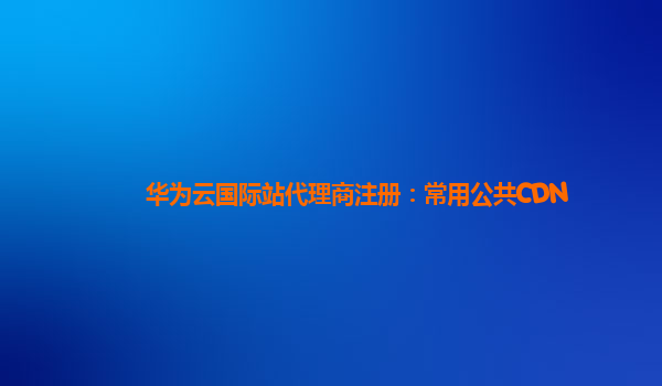 华为云国际站代理商注册：常用公共CDN